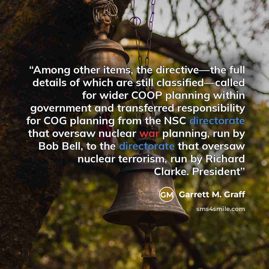 “Among other items, the directive—the full details of which are still classified—called for wider COOP planning within government and transferred responsibility for COG planning from the NSC directorate that oversaw nuclear war planning, run by Bob Bell, to the directorate that oversaw nuclear…” quote by Garrett M. Graff