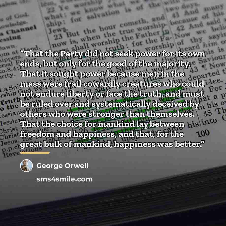 “That the Party did not seek power for its own ends, but only for the good of the majority. That it sought power because men in the mass were frail cowardly creatures who could not endure liberty or face the truth, and must be ruled over and systematically deceived by others who were stronger than…” quote by George Orwell
