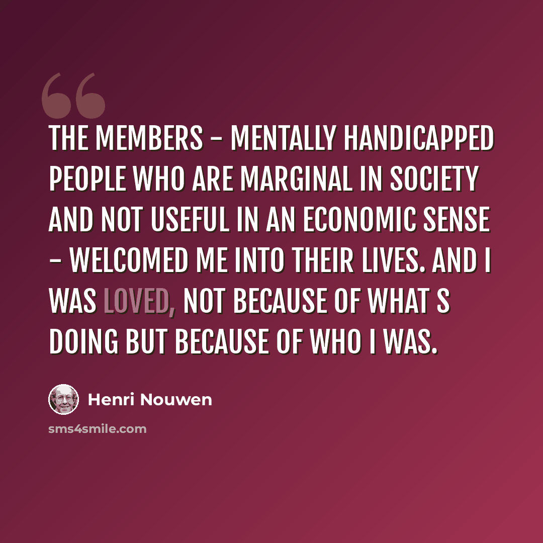 “The members - mentally handicapped people who are marginal in society and not useful in an economic sense - welcomed me into their lives. And I was loved, not because of what s doing but because of who I was.” quote by Henri Nouwen