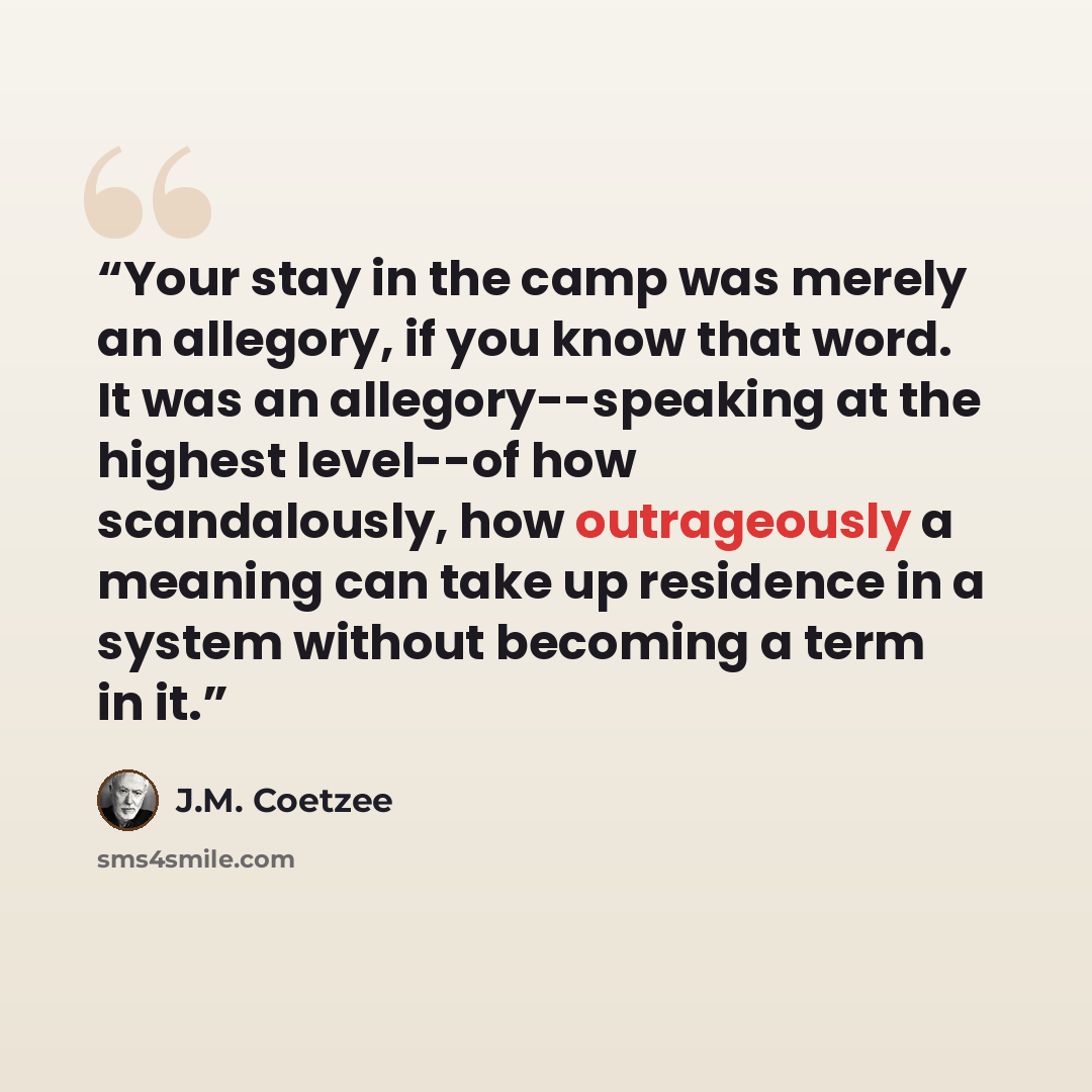 “Your stay in the camp was merely an allegory, if you know that word. It was an allegory--speaking at the highest level--of how scandalously, how outrageously a meaning can take up residence in a system without becoming a term in it.” quote by J.M. Coetzee