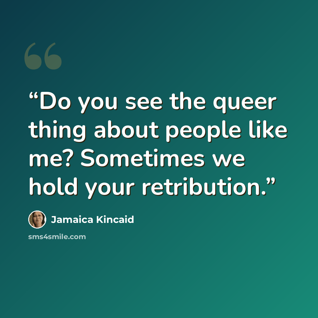 “Do you see the queer thing about people like me? Sometimes we hold your retribution.” quote by Jamaica Kincaid