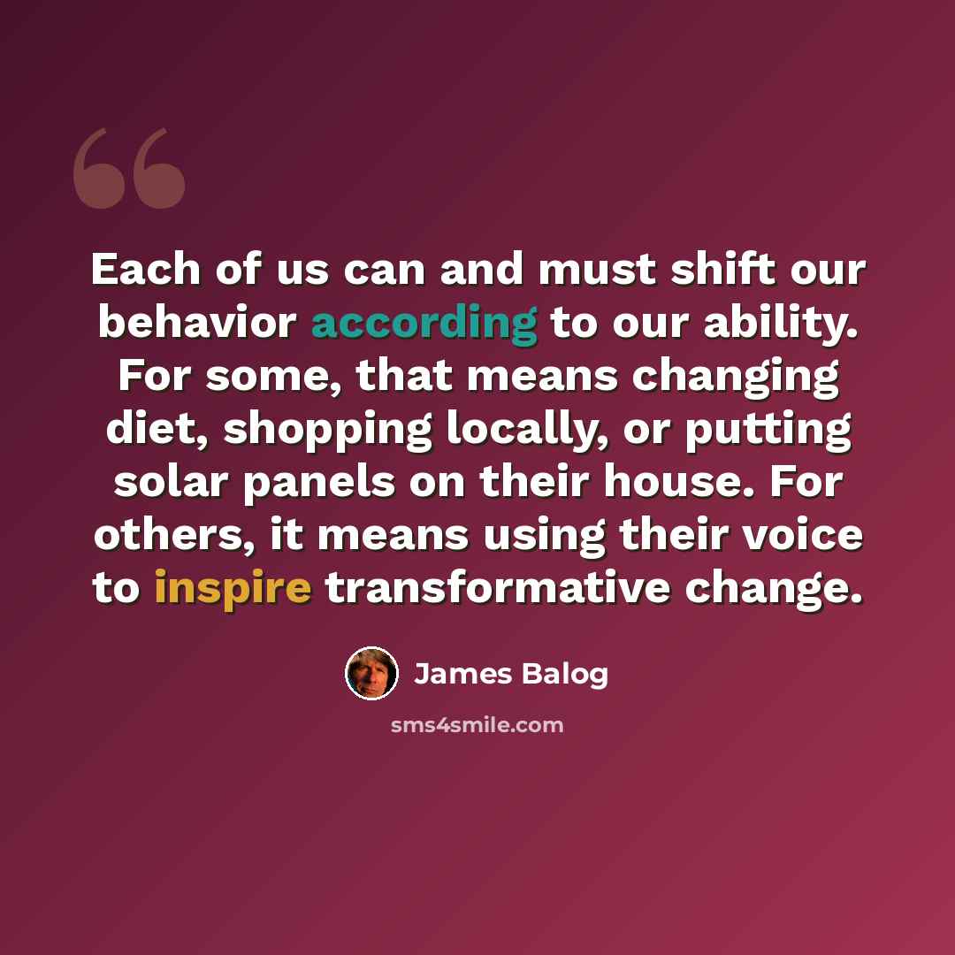 “Each of us can and must shift our behavior according to our ability. For some, that means changing diet, shopping locally, or putting solar panels on their house. For others, it means using their voice to inspire transformative change.” quote by James Balog