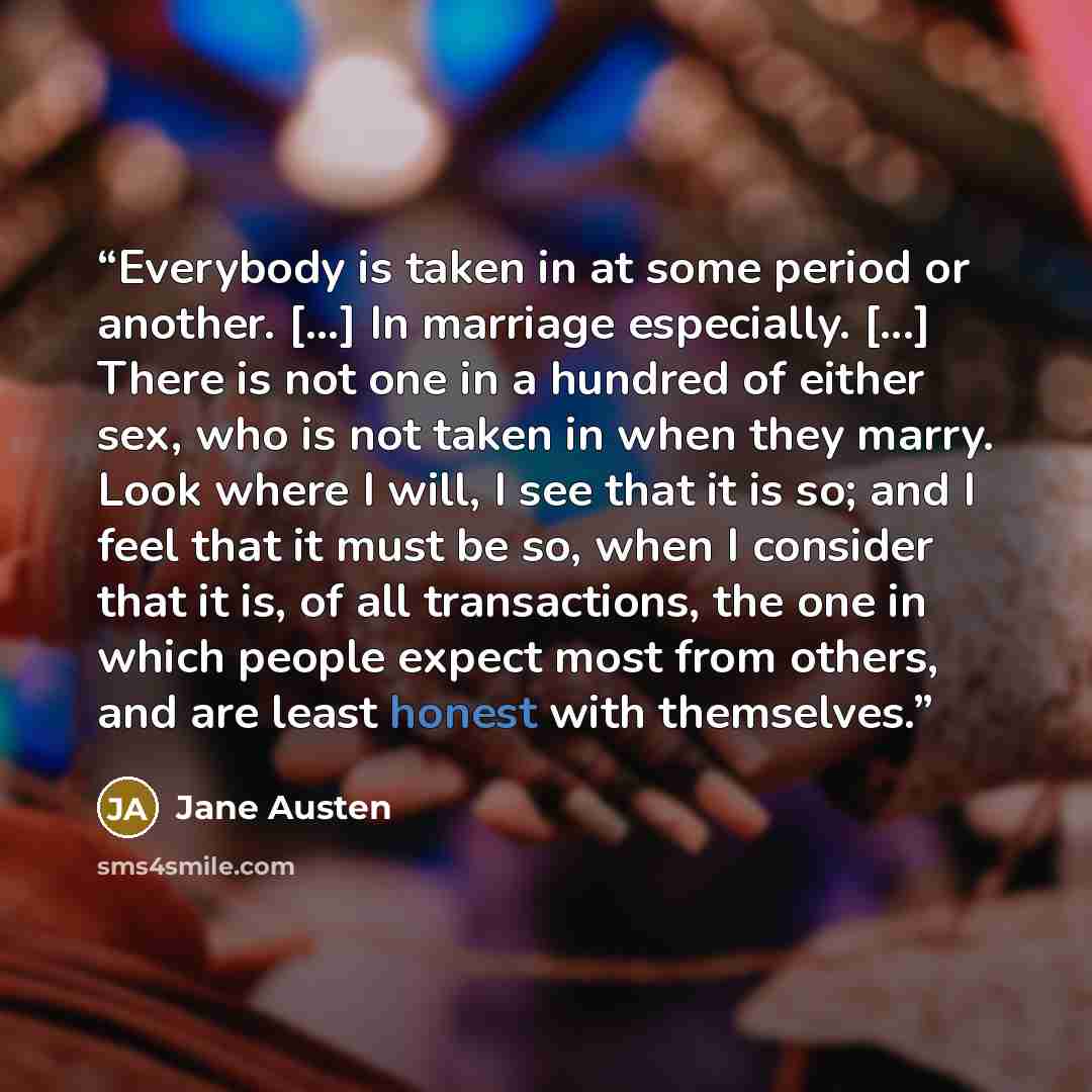 “Everybody is taken in at some period or another. [...] In marriage especially. [...] There is not one in a hundred of either sex, who is not taken in when they marry. Look where I will, I see that it is so; and I feel that it must be so, when I consider that it is, of all transactions, the one in…” quote by Jane Austen