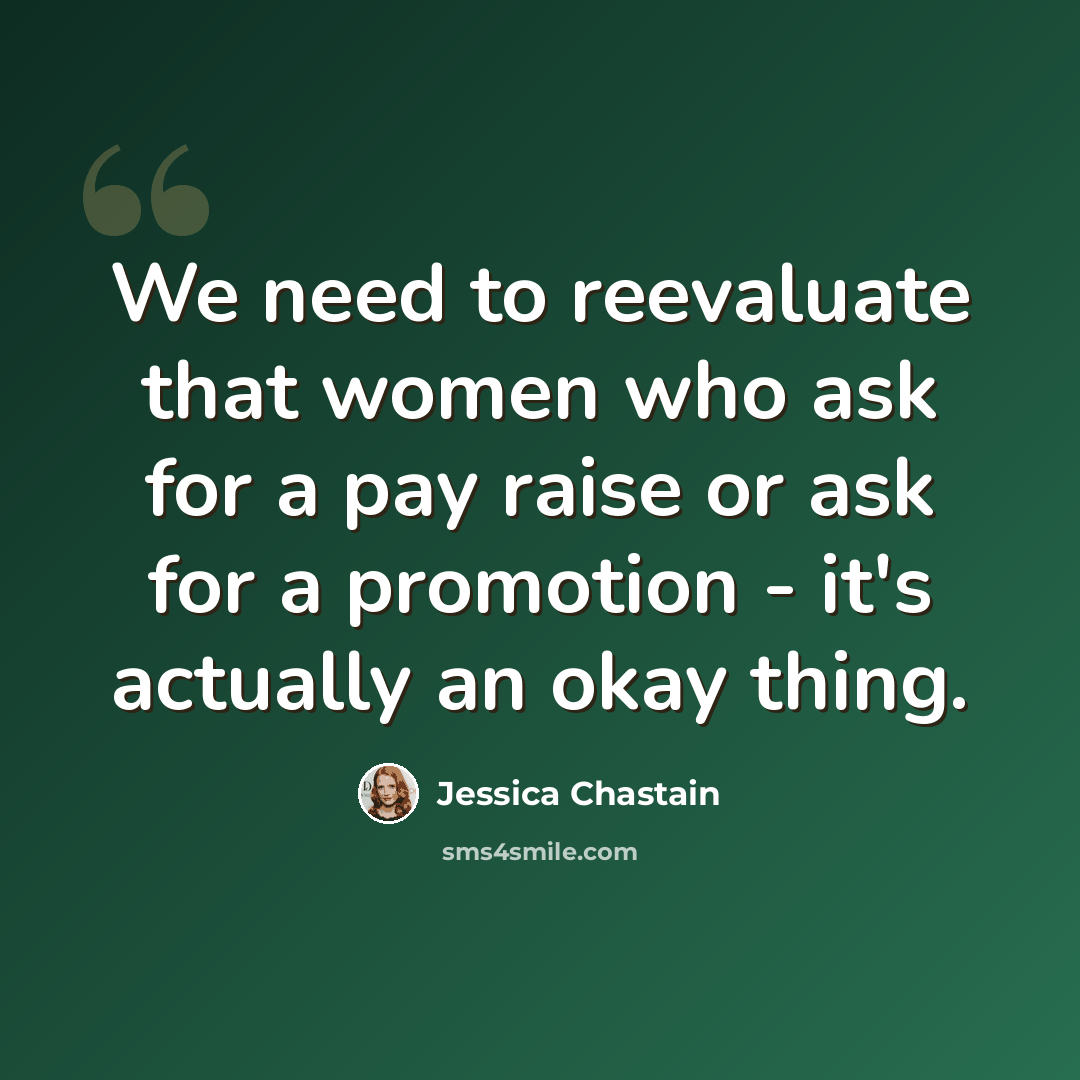 “We need to reevaluate that women who ask for a pay raise or ask for a promotion - it's actually an okay thing.” quote by Jessica Chastain