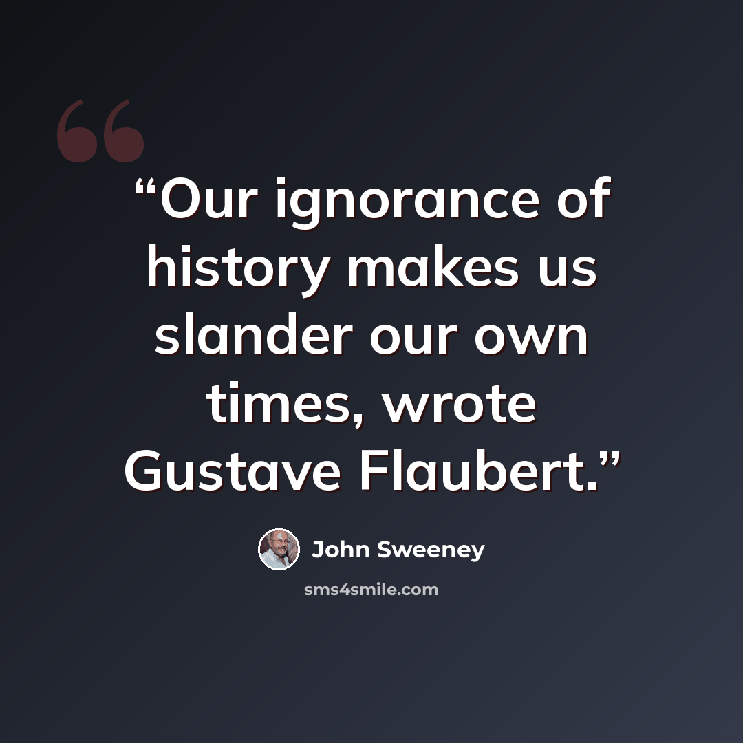 “Our ignorance of history makes us slander our own times, wrote Gustave Flaubert.” quote by John Sweeney