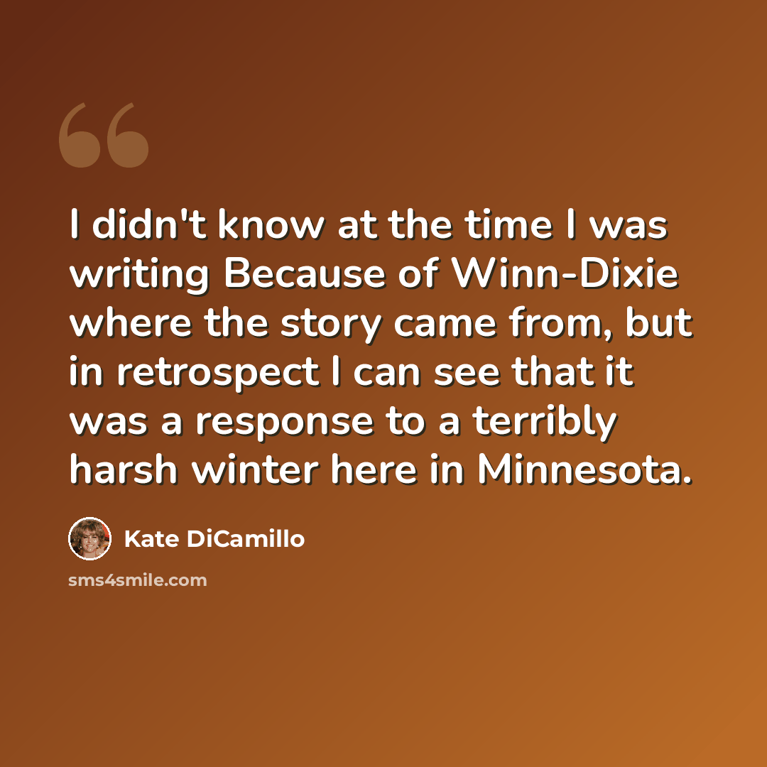 “I didn't know at the time I was writing Because of Winn-Dixie where the story came from, but in retrospect I can see that it was a response to a terribly harsh winter here in Minnesota.” quote by Kate DiCamillo
