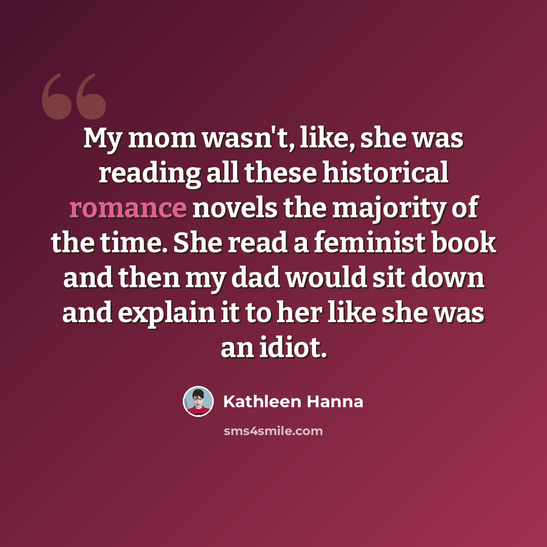 “My mom wasn't, like, she was reading all these historical romance novels the majority of the time. She read a feminist book and then my dad would sit down and explain it to her like she was an idiot.” quote by Kathleen Hanna