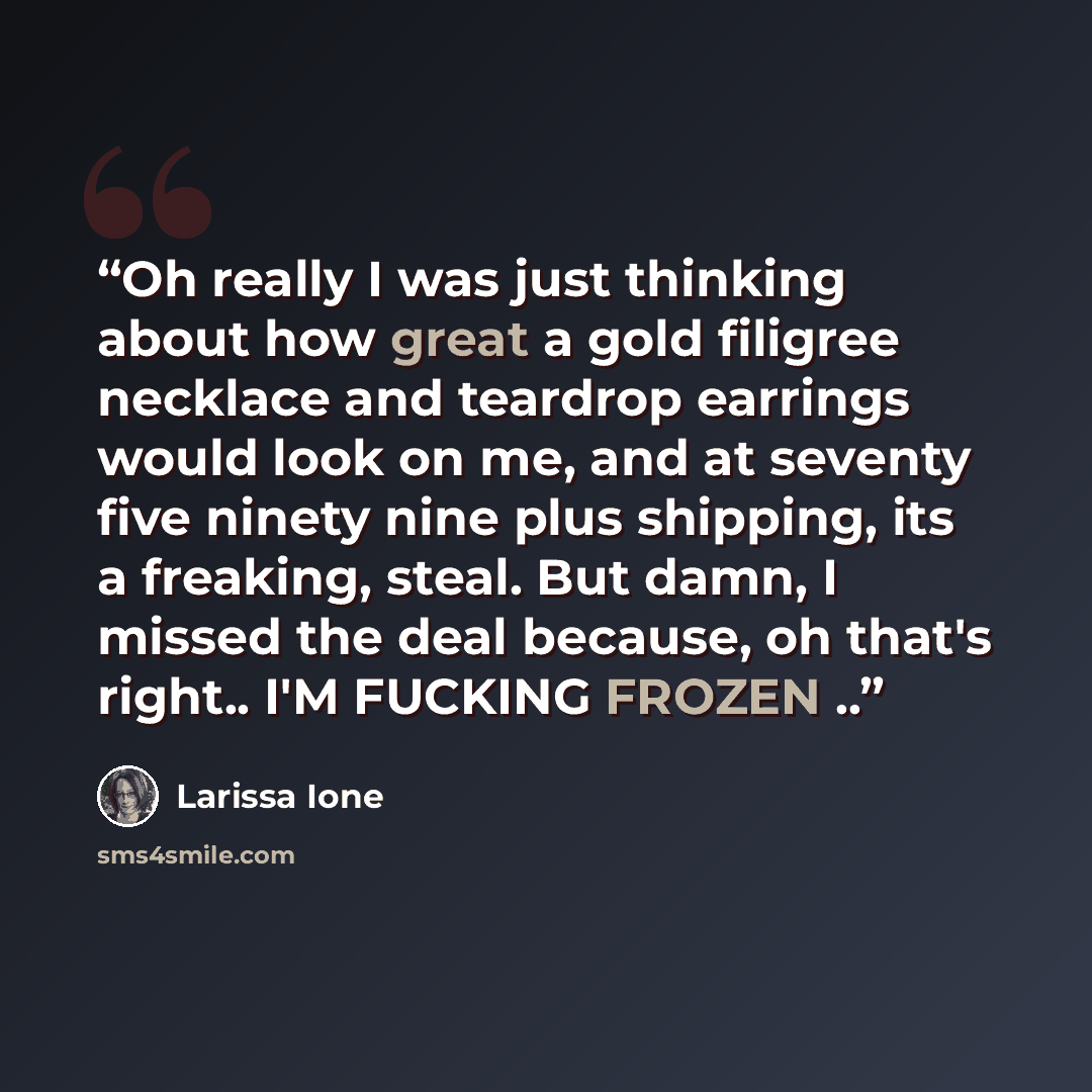 “Oh really I was just thinking about how great a gold filigree necklace and teardrop earrings would look on me, and at seventy five ninety nine plus shipping, its a freaking, steal. But damn, I missed the deal because, oh that's right.. I'M FUCKING FROZEN ..” quote by Larissa Ione