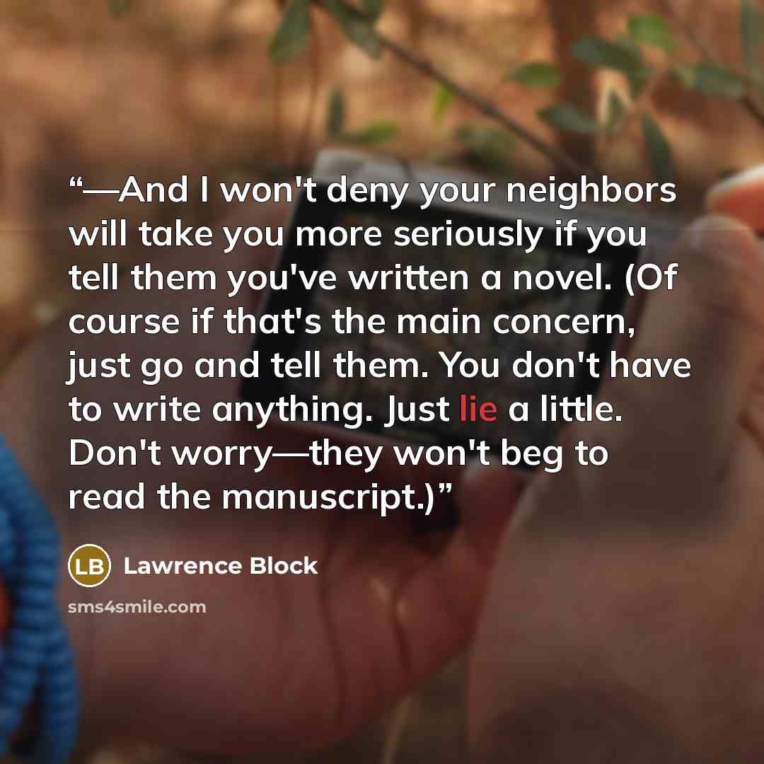 “—And I won't deny your neighbors will take you more seriously if you tell them you've written a novel. (Of course if that's the main concern, just go and tell them. You don't have to write anything. Just lie a little. Don't worry—they won't beg to read the manuscript.)” quote by Lawrence Block