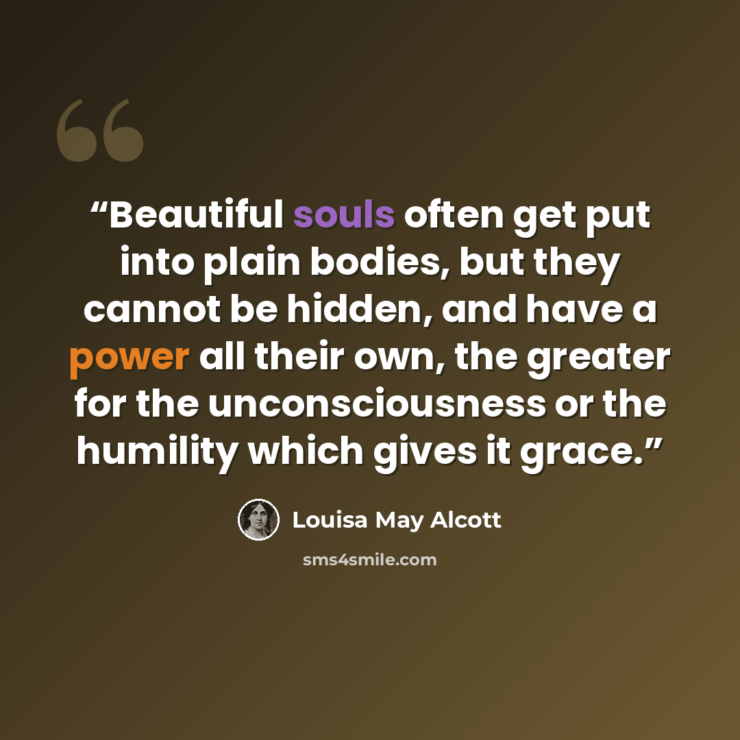 “Beautiful souls often get put into plain bodies, but they cannot be hidden, and have a power all their own, the greater for the unconsciousness or the humility which gives it grace.” quote by Louisa May Alcott