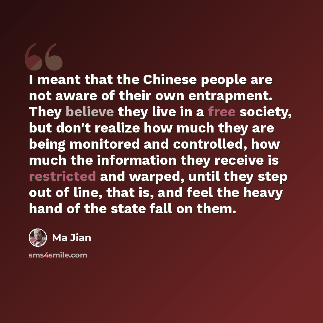 “I meant that the Chinese people are not aware of their own entrapment. They believe they live in a free society, but don't realize how much they are being monitored and controlled, how much the information they receive is restricted and warped, until they step out of line, that is, and feel the…” quote by Ma Jian