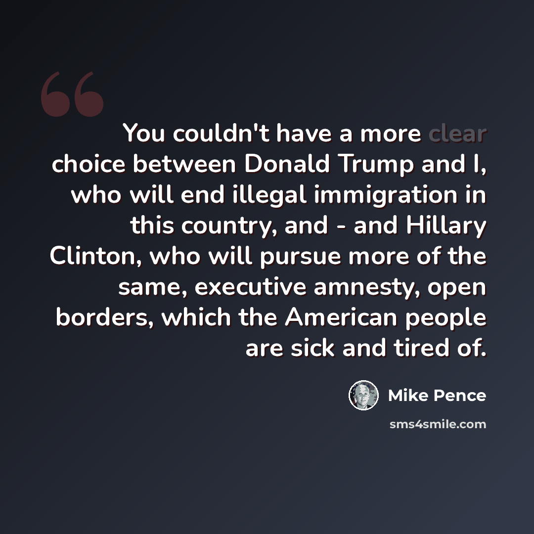 “You couldn't have a more clear choice between Donald Trump and I, who will end illegal immigration in this country, and - and Hillary Clinton, who will pursue more of the same, executive amnesty, open borders, which the American people are sick and tired of.” quote by Mike Pence