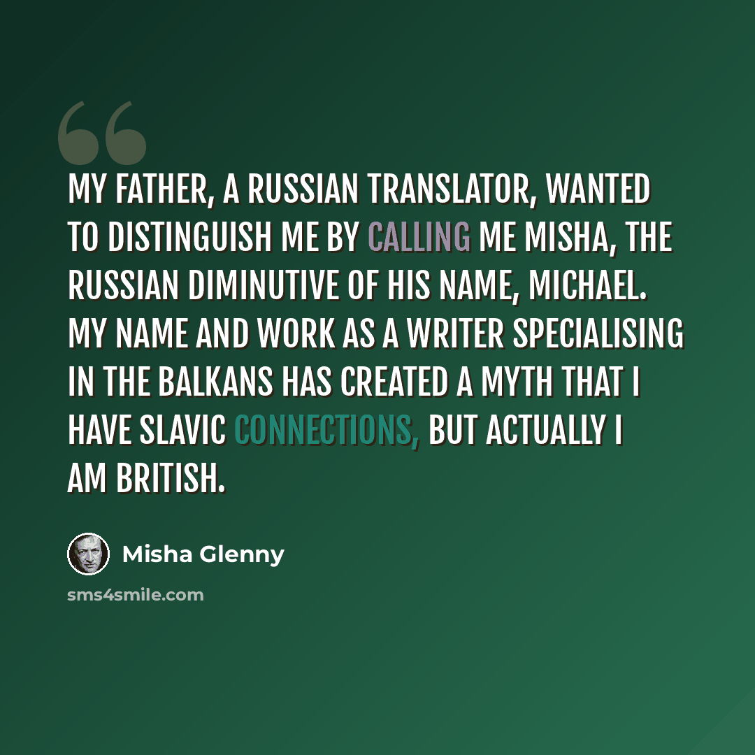 “My father, a Russian translator, wanted to distinguish me by calling me Misha, the Russian diminutive of his name, Michael. My name and work as a writer specialising in the Balkans has created a myth that I have Slavic connections, but actually I am British.” quote by Misha Glenny