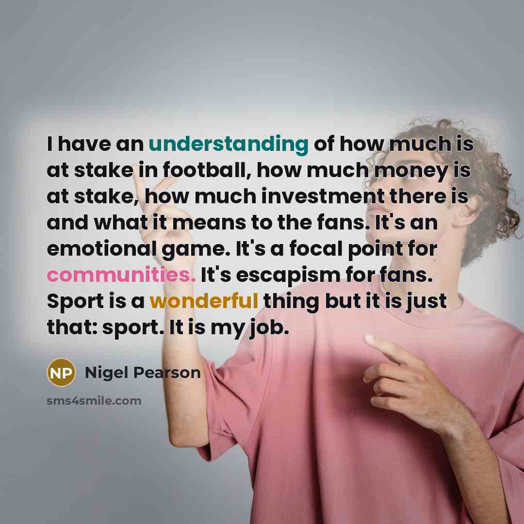 “I have an understanding of how much is at stake in football, how much money is at stake, how much investment there is and what it means to the fans. It's an emotional game. It's a focal point for communities. It's escapism for fans. Sport is a wonderful thing but it is just that: sport. It is my…” quote by Nigel Pearson