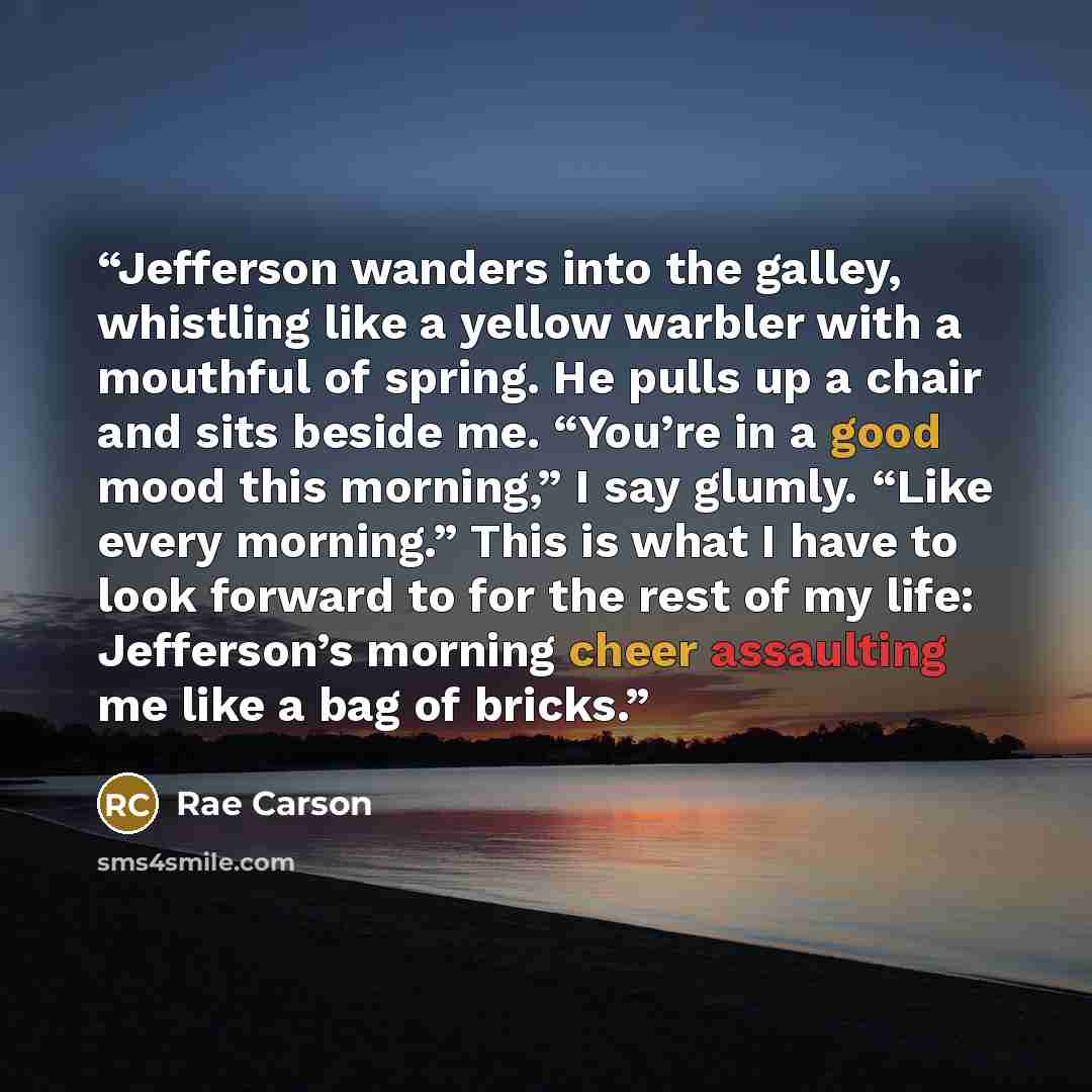 “Jefferson wanders into the galley, whistling like a yellow warbler with a mouthful of spring. He pulls up a chair and sits beside me. “You’re in a good mood this morning,” I say glumly. “Like every morning.” This is what I have to look forward to for the rest of my life: Jefferson’s morning cheer…” quote by Rae Carson