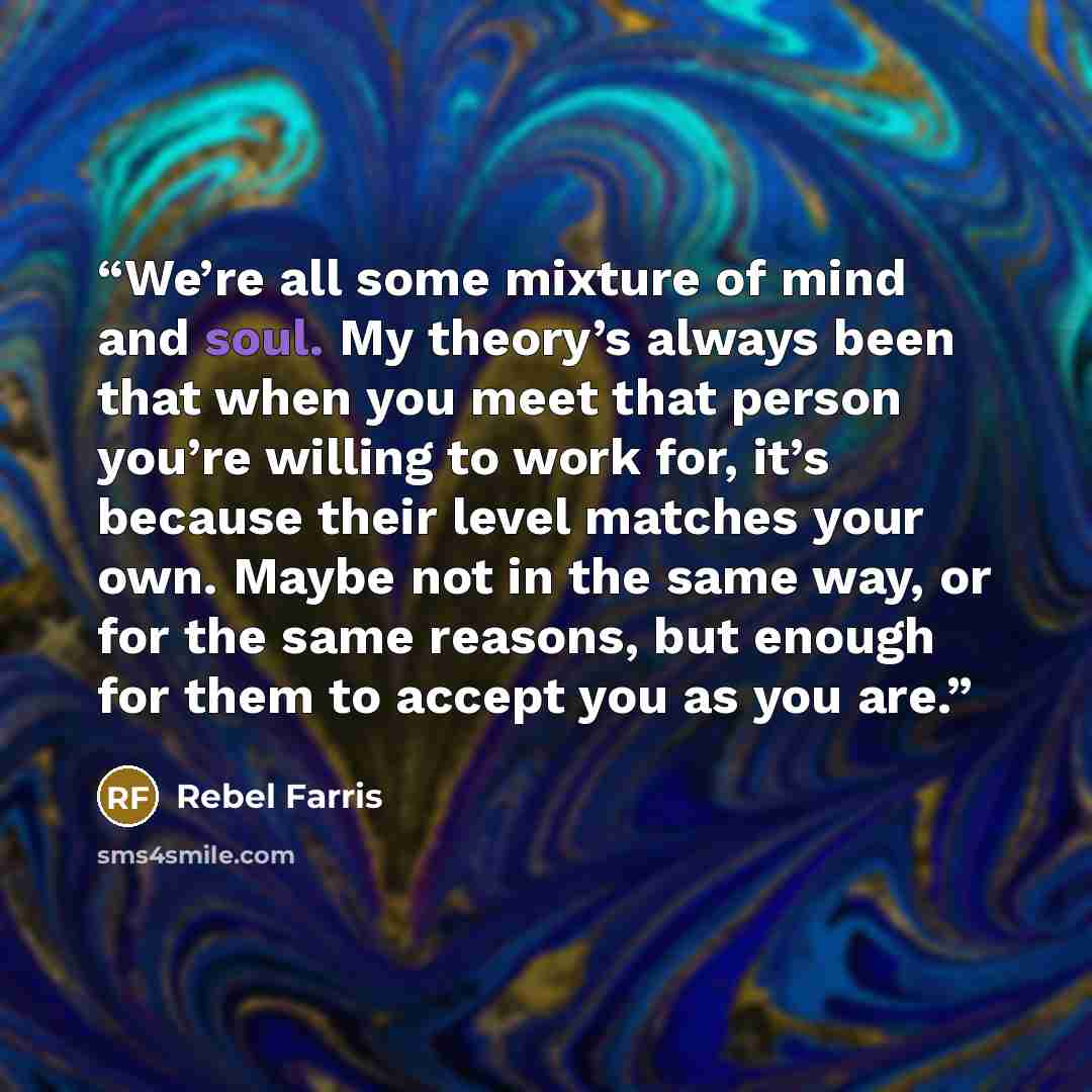 “We’re all some mixture of mind and soul. My theory’s always been that when you meet that person you’re willing to work for, it’s because their level matches your own. Maybe not in the same way, or for the same reasons, but enough for them to accept you as you are.” quote by Rebel Farris