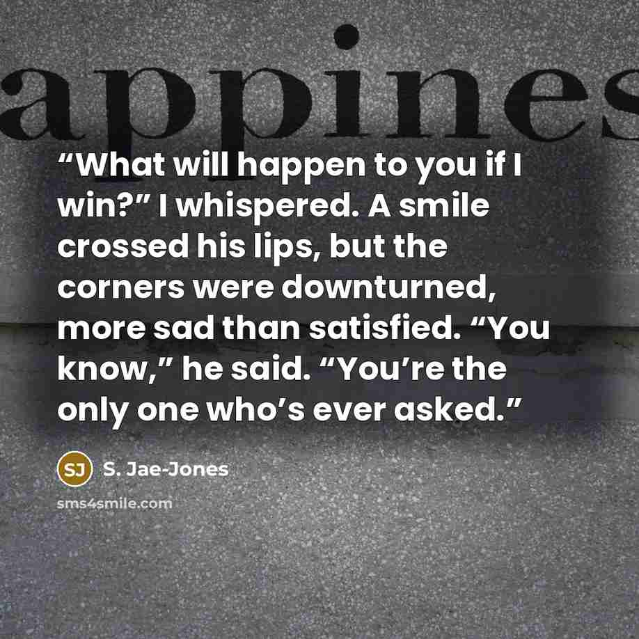 “What will happen to you if I win?” I whispered. A smile crossed his lips, but the corners were downturned, more sad than satisfied. “You know,” he said. “You’re the only one who’s ever asked.” quote by S. Jae-Jones