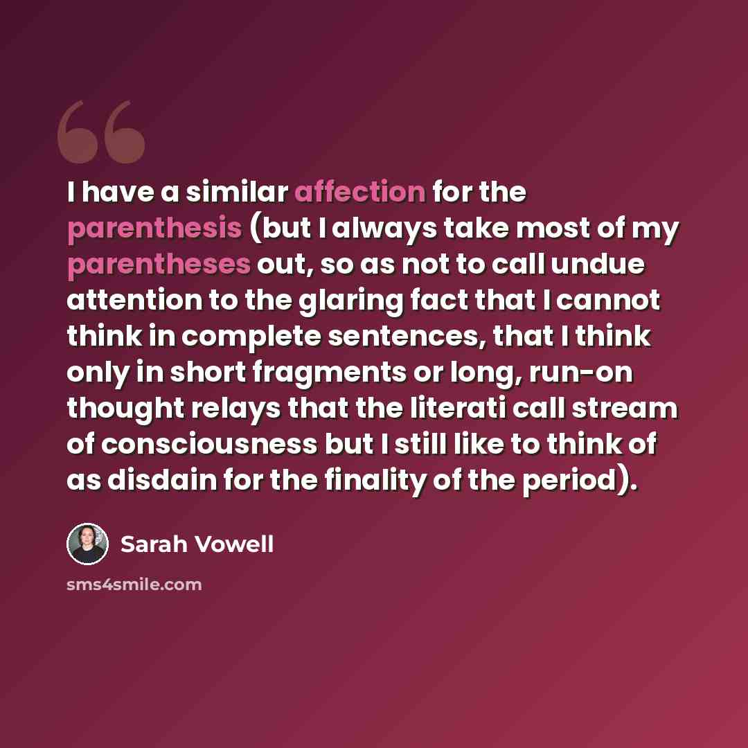“I have a similar affection for the parenthesis (but I always take most of my parentheses out, so as not to call undue attention to the glaring fact that I cannot think in complete sentences, that I think only in short fragments or long, run-on thought relays that the literati call stream of…” quote by Sarah Vowell