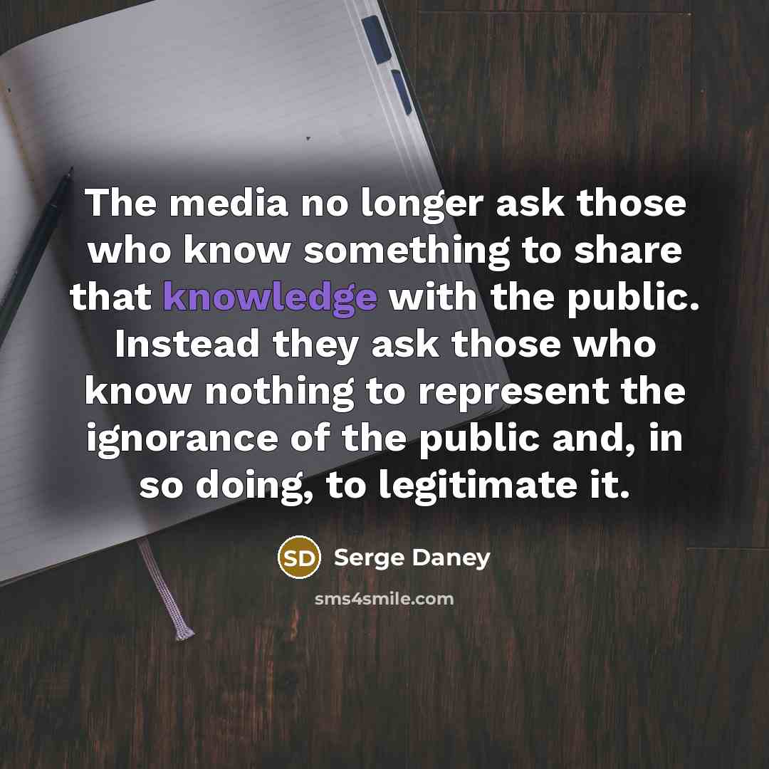 “The media no longer ask those who know something to share that knowledge with the public. Instead they ask those who know nothing to represent the ignorance of the public and, in so doing, to legitimate it.” quote by Serge Daney