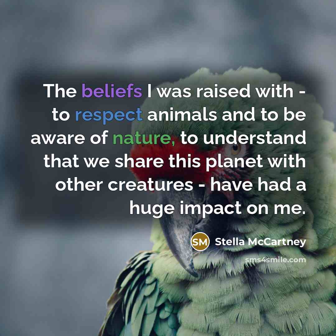 “The beliefs I was raised with - to respect animals and to be aware of nature, to understand that we share this planet with other creatures - have had a huge impact on me.” quote by Stella McCartney