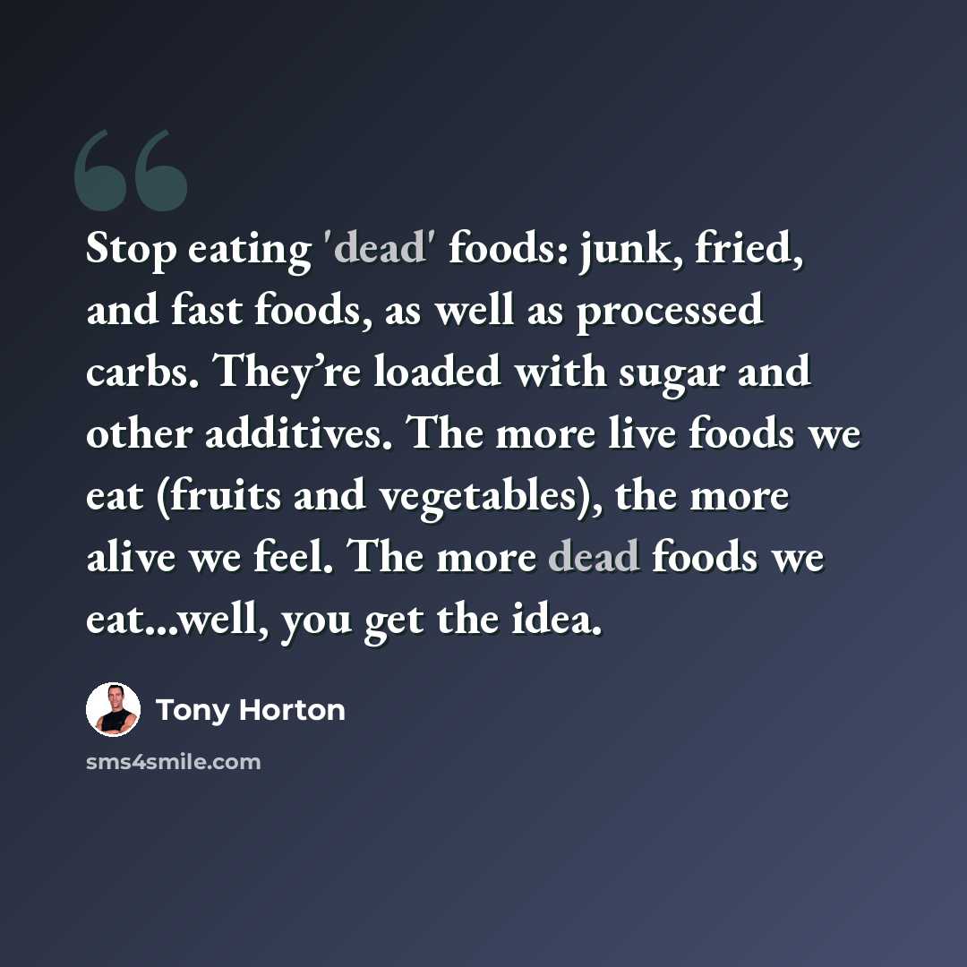 “Stop eating 'dead' foods: junk, fried, and fast foods, as well as processed carbs. They’re loaded with sugar and other additives. The more live foods we eat (fruits and vegetables), the more alive we feel. The more dead foods we eat...well, you get the idea.” quote by Tony Horton