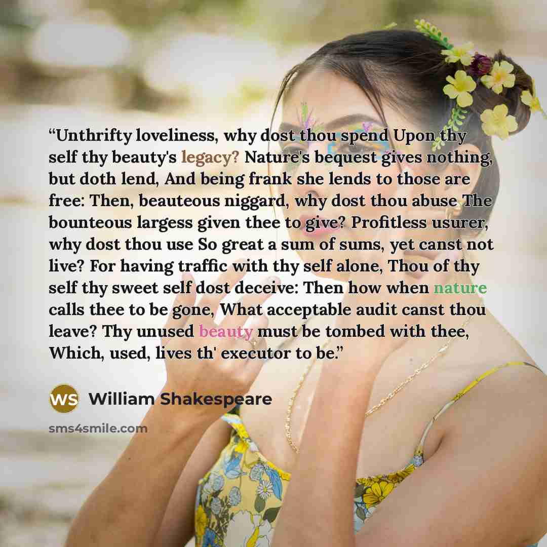 “Unthrifty loveliness, why dost thou spend Upon thy self thy beauty's legacy? Nature's bequest gives nothing, but doth lend, And being frank she lends to those are free: Then, beauteous niggard, why dost thou abuse The bounteous largess given thee to give? Profitless usurer, why dost thou use So…” quote by William Shakespeare