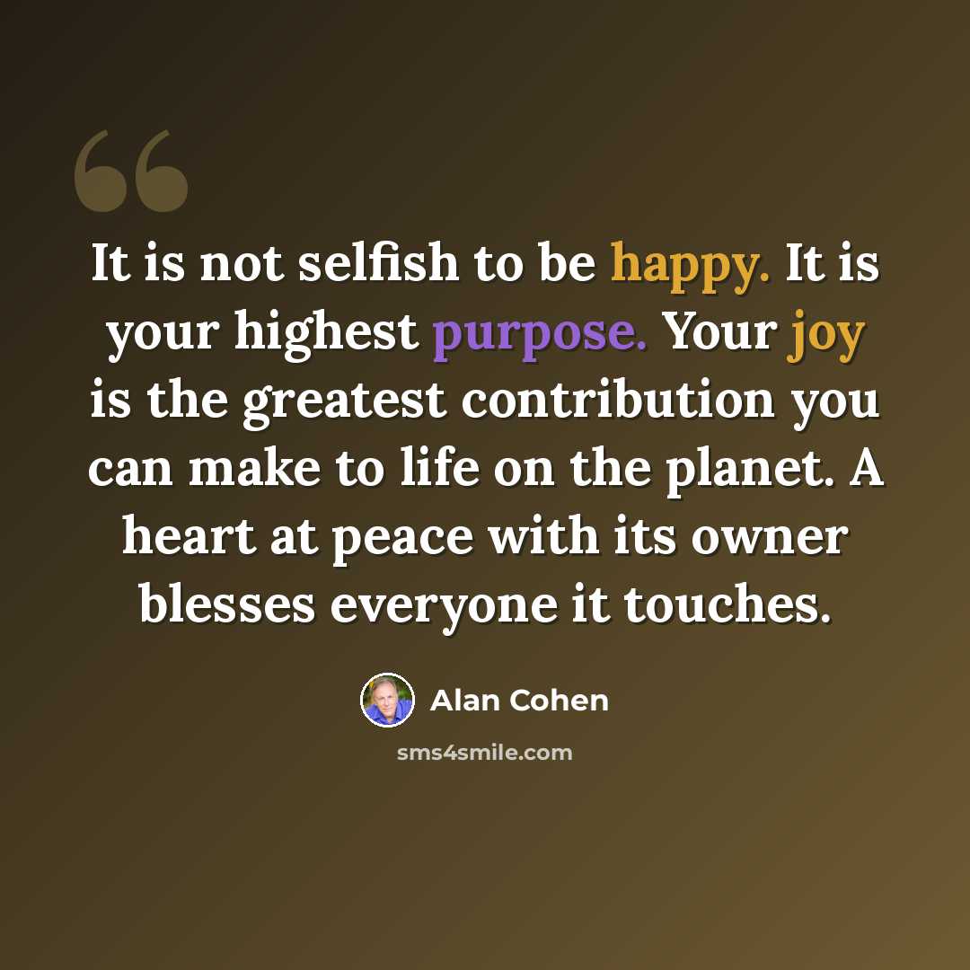 “It is not selfish to be happy. It is your highest purpose. Your joy is the greatest contribution you can make to life on the planet. A heart at peace with its owner blesses everyone it touches.” quote by Alan Cohen