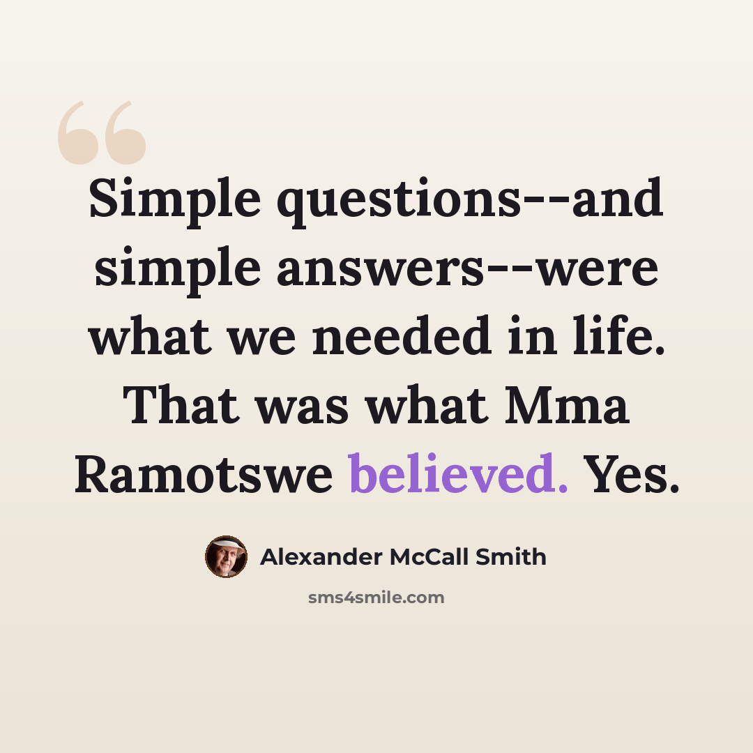 “Simple questions--and simple answers--were what we needed in life. That was what Mma Ramotswe believed. Yes.” quote by Alexander McCall Smith