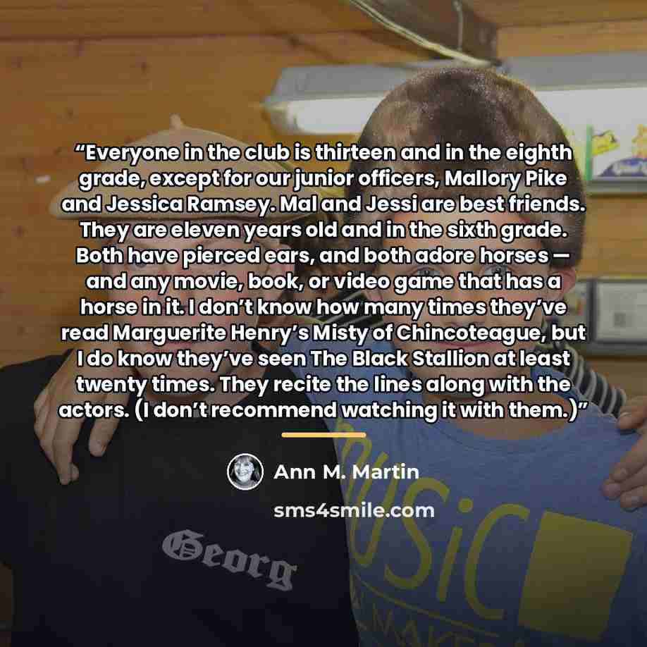 “Everyone in the club is thirteen and in the eighth grade, except for our junior officers, Mallory Pike and Jessica Ramsey. Mal and Jessi are best friends. They are eleven years old and in the sixth grade. Both have pierced ears, and both adore horses — and any movie, book, or video game that has a…” quote by Ann M. Martin