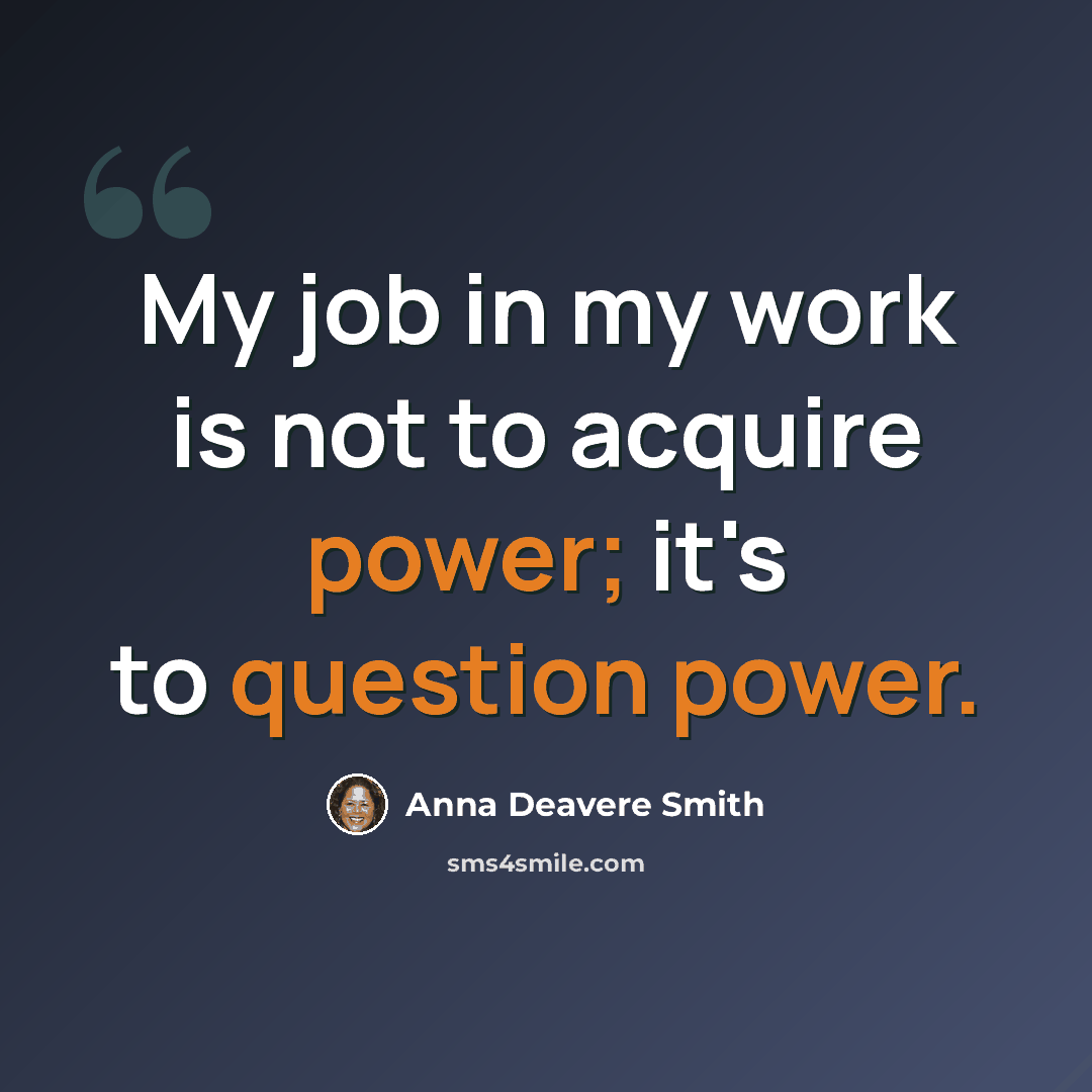“My job in my work is not to acquire power; it's to question power.” quote by Anna Deavere Smith