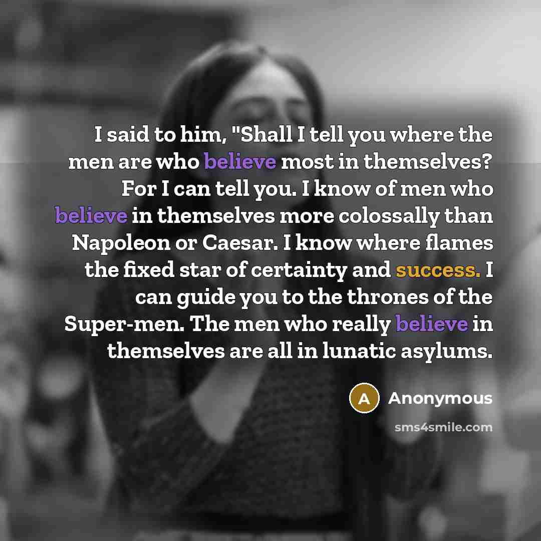 “I said to him, "Shall I tell you where the men are who believe most in themselves? For I can tell you. I know of men who believe in themselves more colossally than Napoleon or Caesar. I know where flames the fixed star of certainty and success. I can guide you to the thrones of the Super-men. The…” quote by Anonymous