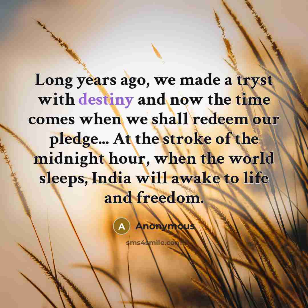 “Long years ago, we made a tryst with destiny and now the time comes when we shall redeem our pledge... At the stroke of the midnight hour, when the world sleeps, India will awake to life and freedom.” quote by Anonymous