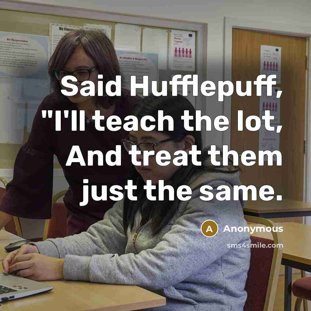 “Said Hufflepuff, "I'll teach the lot, And treat them just the same.” quote by Anonymous
