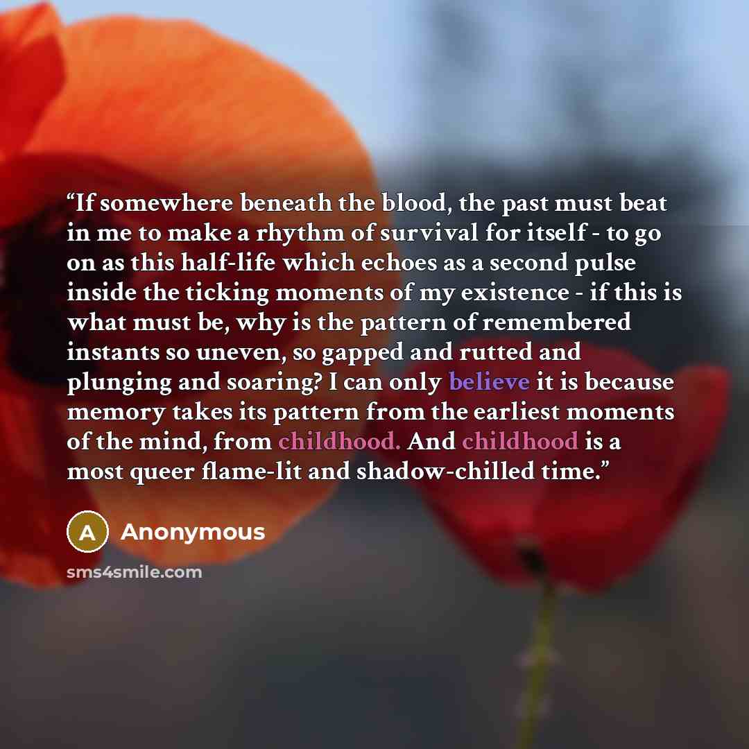 “If somewhere beneath the blood, the past must beat in me to make a rhythm of survival for itself - to go on as this half-life which echoes as a second pulse inside the ticking moments of my existence - if this is what must be, why is the pattern of remembered instants so uneven, so gapped and…” quote by Anonymous