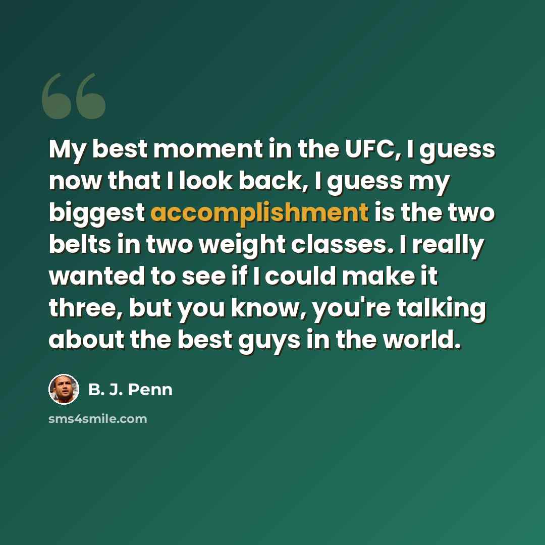 “My best moment in the UFC, I guess now that I look back, I guess my biggest accomplishment is the two belts in two weight classes. I really wanted to see if I could make it three, but you know, you're talking about the best guys in the world.” quote by B. J. Penn