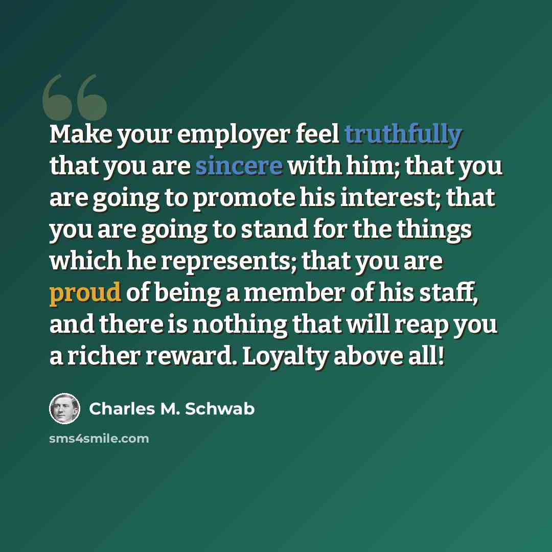 “Make your employer feel truthfully that you are sincere with him; that you are going to promote his interest; that you are going to stand for the things which he represents; that you are proud of being a member of his staff, and there is nothing that will reap you a richer reward. Loyalty above all!” quote by Charles M. Schwab