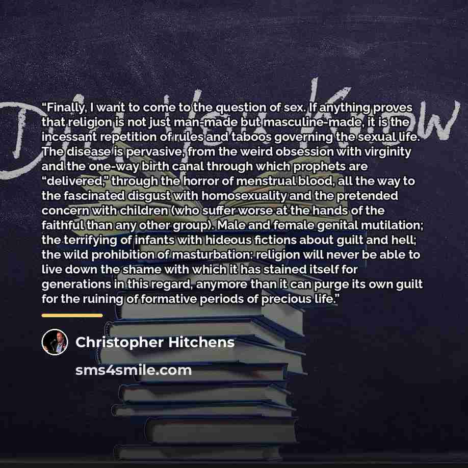 “Finally, I want to come to the question of sex. If anything proves that religion is not just man-made but masculine-made, it is the incessant repetition of rules and taboos governing the sexual life. The disease is pervasive, from the weird obsession with virginity and the one-way birth canal…” quote by Christopher Hitchens