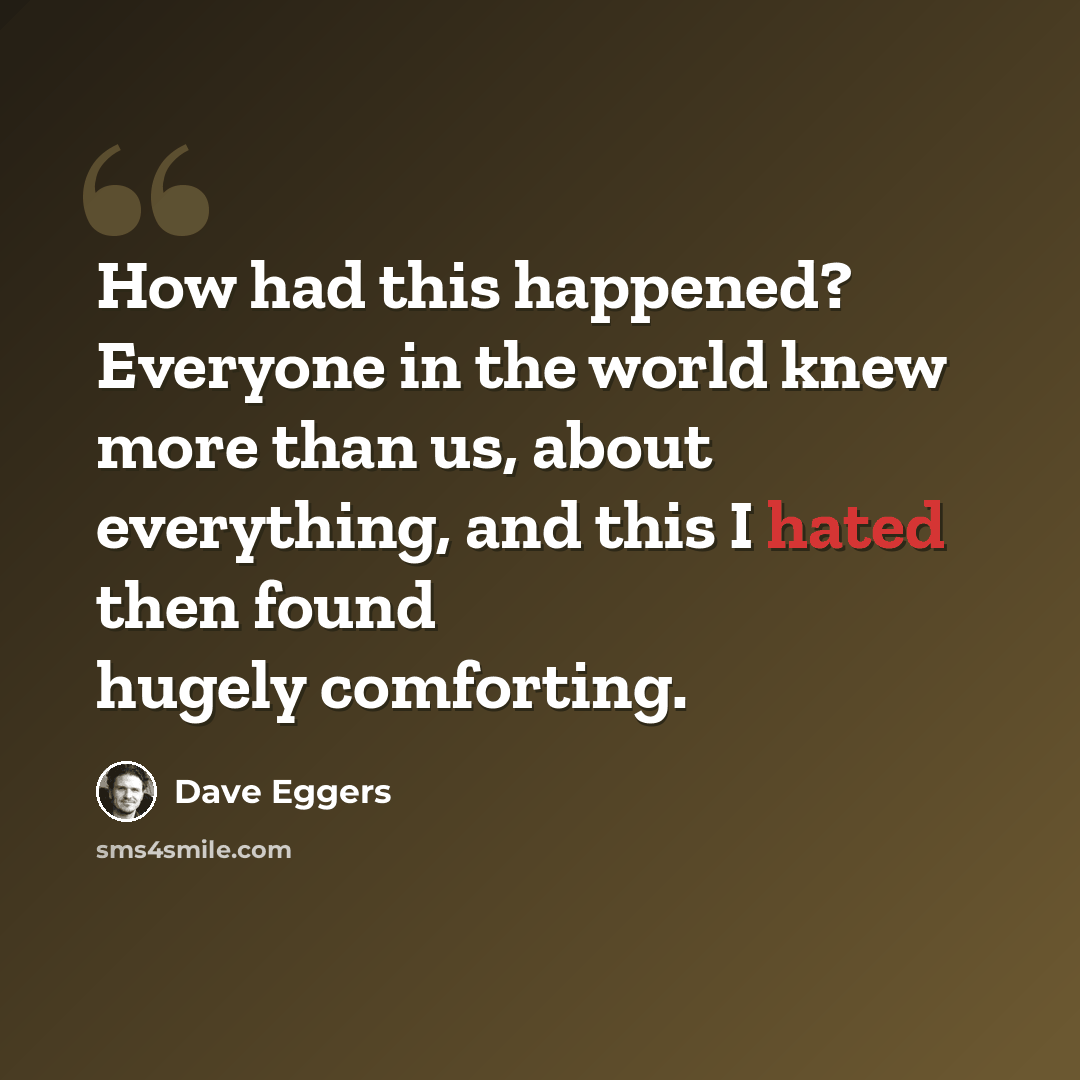 “How had this happened? Everyone in the world knew more than us, about everything, and this I hated then found hugely comforting.” quote by Dave Eggers