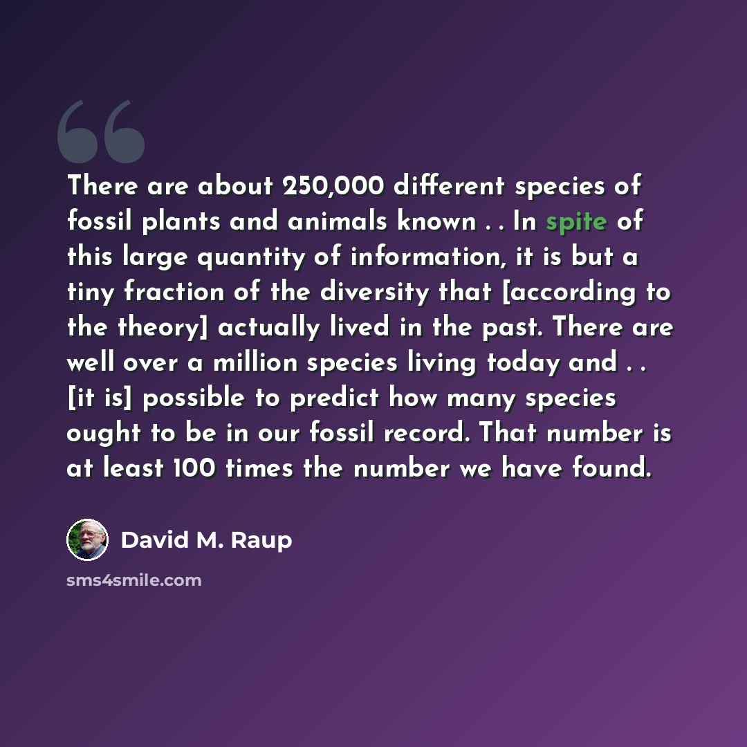 “There are about 250,000 different species of fossil plants and animals known . . In spite of this large quantity of information, it is but a tiny fraction of the diversity that [according to the theory] actually lived in the past. There are well over a million species living today and . . [it is]…” quote by David M. Raup