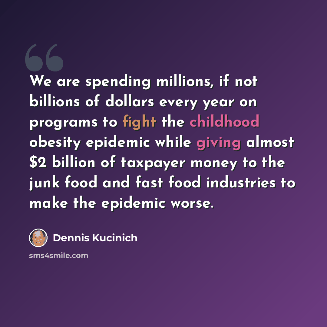 “We are spending millions, if not billions of dollars every year on programs to fight the childhood obesity epidemic while giving almost $2 billion of taxpayer money to the junk food and fast food industries to make the epidemic worse.” quote by Dennis Kucinich