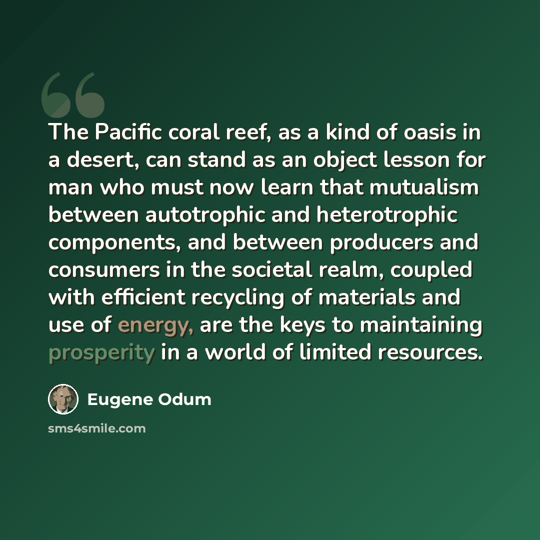 “The Pacific coral reef, as a kind of oasis in a desert, can stand as an object lesson for man who must now learn that mutualism between autotrophic and heterotrophic components, and between producers and consumers in the societal realm, coupled with efficient recycling of materials and use of…” quote by Eugene Odum