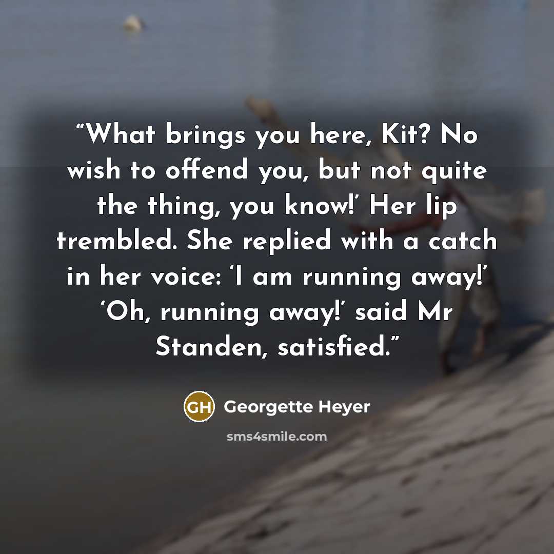 “What brings you here, Kit? No wish to offend you, but not quite the thing, you know!’ Her lip trembled. She replied with a catch in her voice: ‘I am running away!’ ‘Oh, running away!’ said Mr Standen, satisfied.” quote by Georgette Heyer