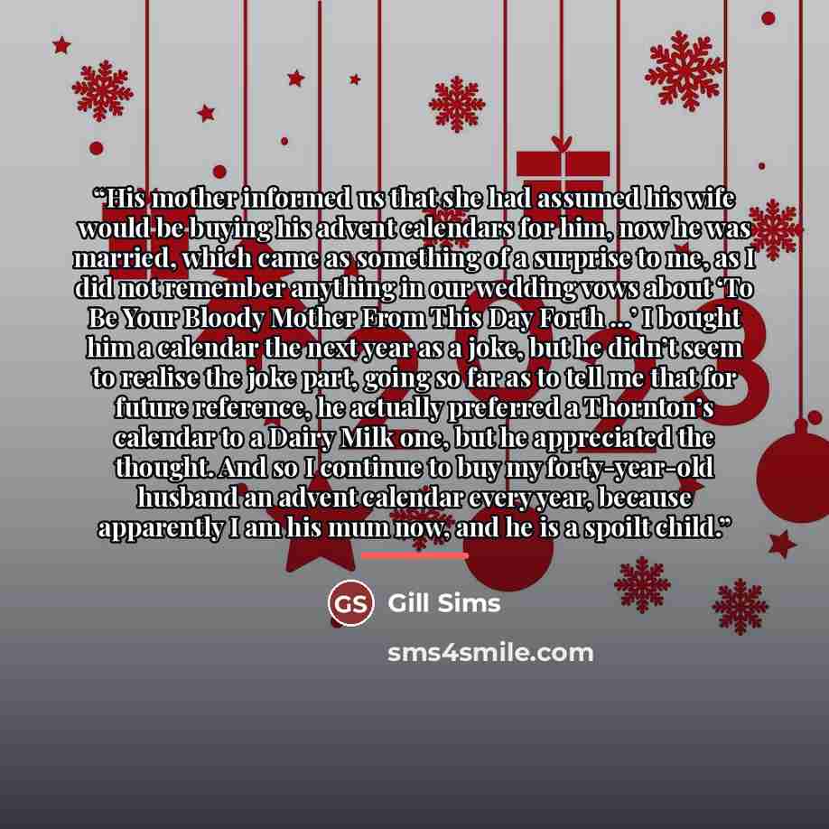 “His mother informed us that she had assumed his wife would be buying his advent calendars for him, now he was married, which came as something of a surprise to me, as I did not remember anything in our wedding vows about ‘To Be Your Bloody Mother From This Day Forth …’ I bought him a calendar the…” quote by Gill Sims