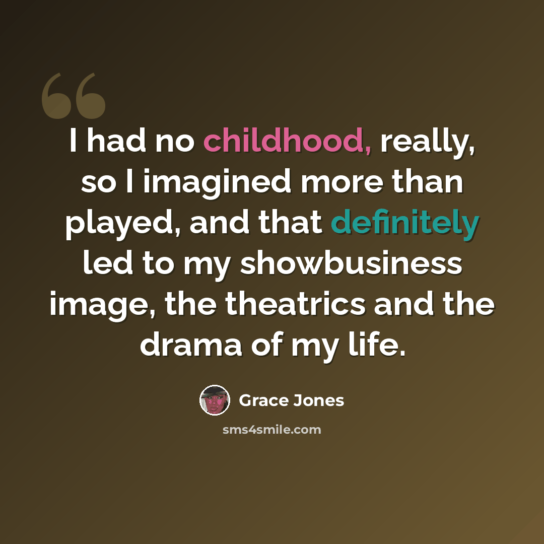 “I had no childhood, really, so I imagined more than played, and that definitely led to my showbusiness image, the theatrics and the drama of my life.” quote by Grace Jones