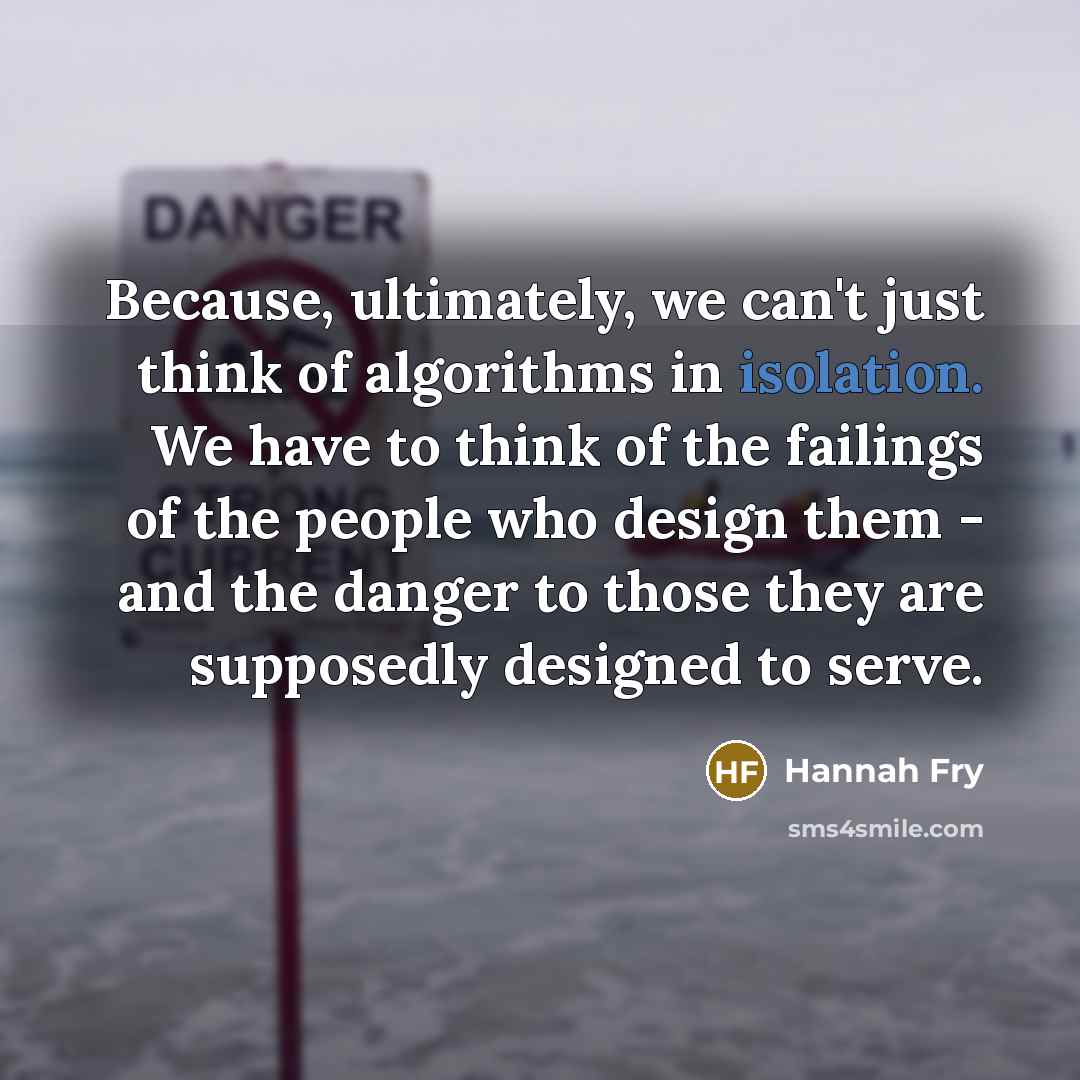 “Because, ultimately, we can't just think of algorithms in isolation. We have to think of the failings of the people who design them - and the danger to those they are supposedly designed to serve.” quote by Hannah Fry