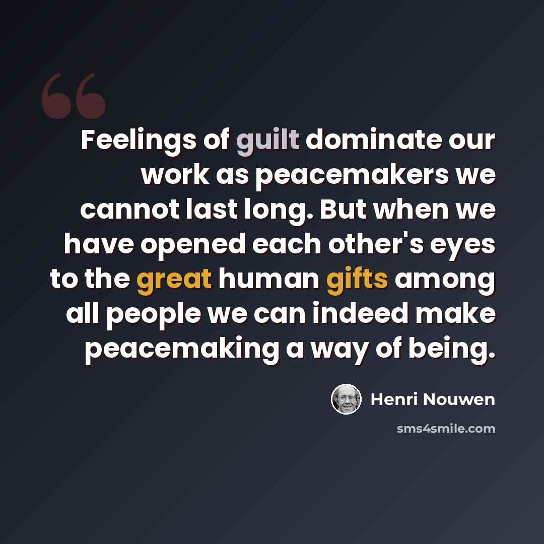 “Feelings of guilt dominate our work as peacemakers we cannot last long. But when we have opened each other's eyes to the great human gifts among all people we can indeed make peacemaking a way of being.” quote by Henri Nouwen