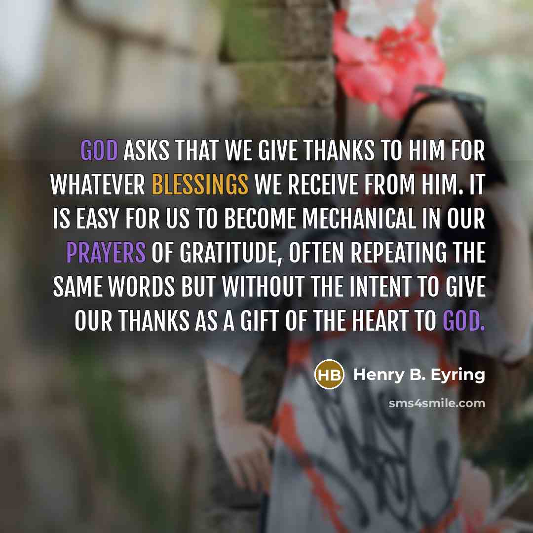 “God asks that we give thanks to Him for whatever blessings we receive from Him. It is easy for us to become mechanical in our prayers of gratitude, often repeating the same words but without the intent to give our thanks as a gift of the heart to God.” quote by Henry B. Eyring