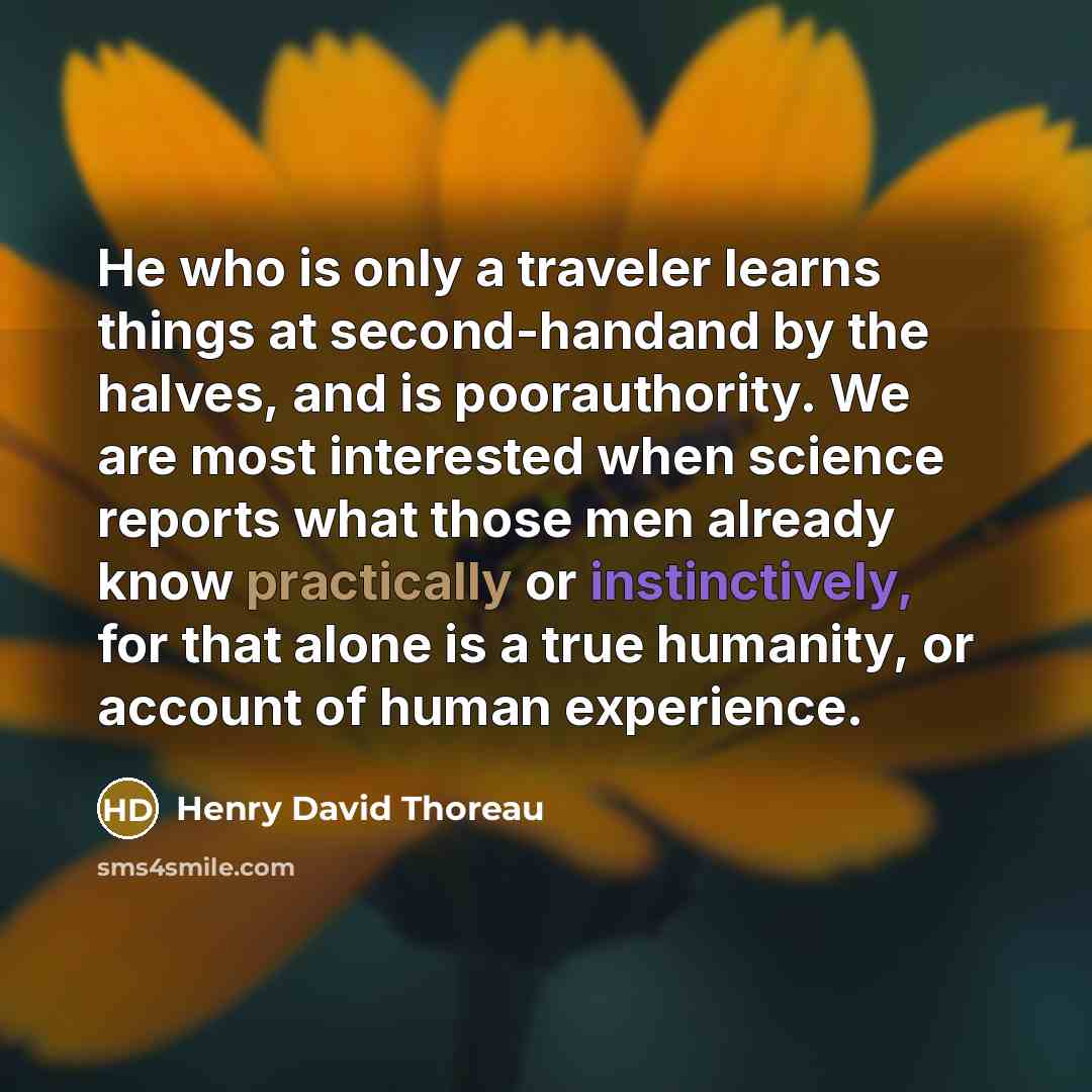 “He who is only a traveler learns things at second-handand by the halves, and is poorauthority. We are most interested when science reports what those men already know practically or instinctively, for that alone is a true humanity, or account of human experience.” quote by Henry David Thoreau