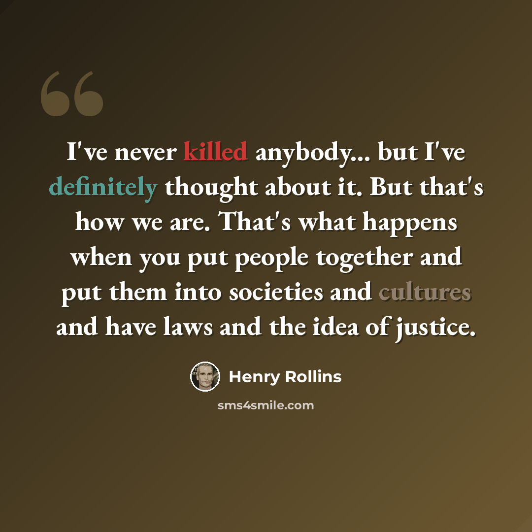 “I've never killed anybody... but I've definitely thought about it. But that's how we are. That's what happens when you put people together and put them into societies and cultures and have laws and the idea of justice.” quote by Henry Rollins