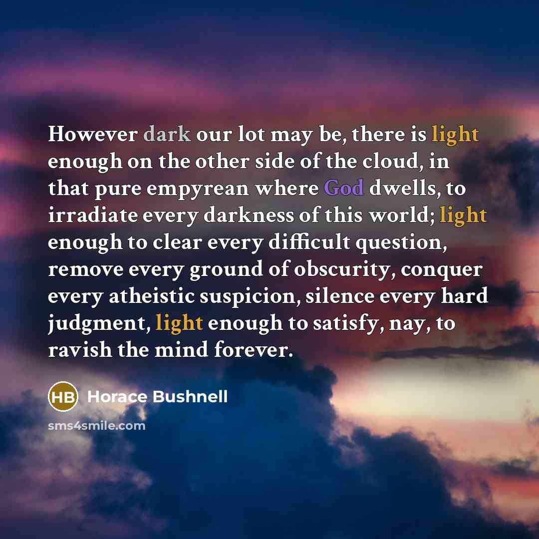 “However dark our lot may be, there is light enough on the other side of the cloud, in that pure empyrean where God dwells, to irradiate every darkness of this world; light enough to clear every difficult question, remove every ground of obscurity, conquer every atheistic suspicion, silence every…” quote by Horace Bushnell